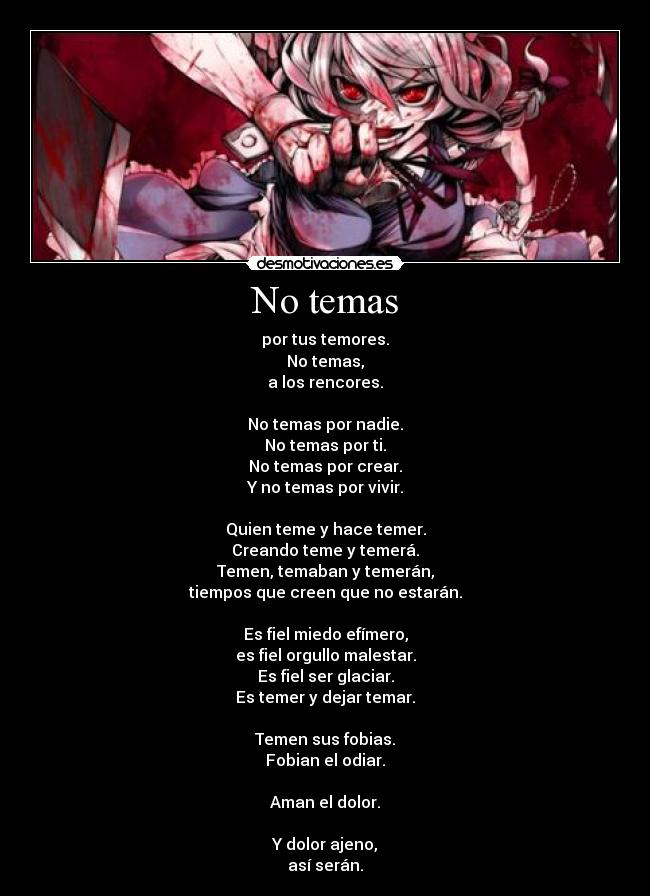 No temas - por tus temores.
No temas,
a los rencores.

No temas por nadie.
No temas por ti.
No temas por crear.
Y no temas por vivir.

Quien teme y hace temer.
Creando teme y temerá.
Temen, temaban y temerán,
tiempos que creen que no estarán.

Es fiel miedo efímero,
es fiel orgullo malestar.
Es fiel ser glaciar.
Es temer y dejar temar.

Temen sus fobias.
Fobian el odiar.

Aman el dolor.

Y dolor ajeno,
así serán.