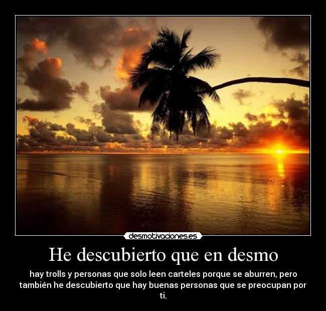 He descubierto que en desmo - hay trolls y personas que solo leen carteles porque se aburren, pero
también he descubierto que hay buenas personas que se preocupan por
ti.
