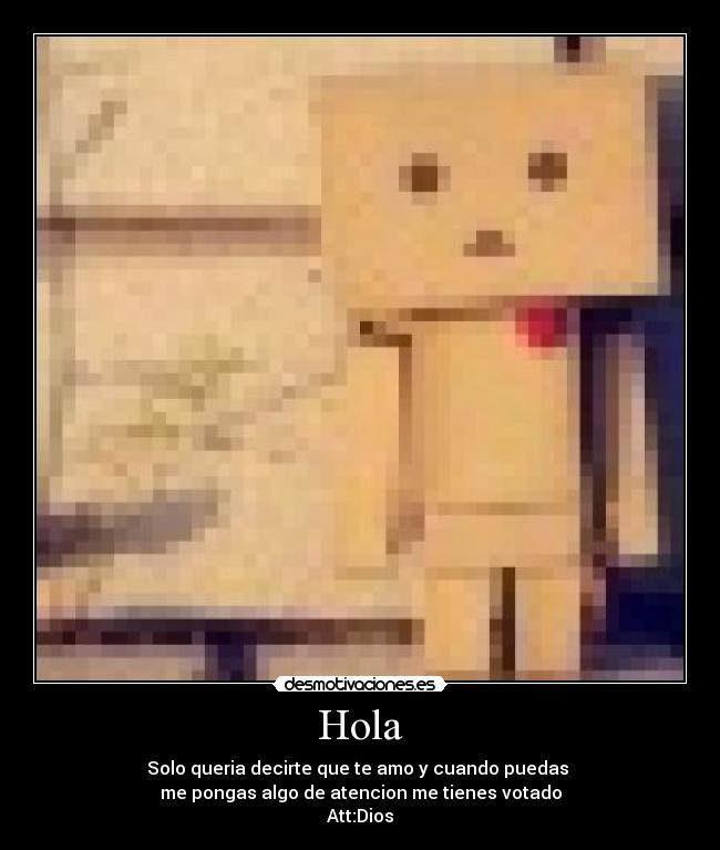 Hola - Solo queria decirte que te amo y cuando puedas 
me pongas algo de atencion me tienes votado
Att:Dios