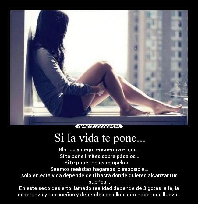 Si la vida te pone... - Blanco y negro encuentra el gris...
Si te pone limites sobre pásalos...
Si te pone reglas rompelas..
Seamos realistas hagamos lo imposible...
solo en esta vida depende de ti hasta donde quieres alcanzar tus
sueños...
En este seco desierto llamado realidad depende de 3 gotas la fe, la
esperanza y tus sueños y dependes de ellos para hacer que llueva...
