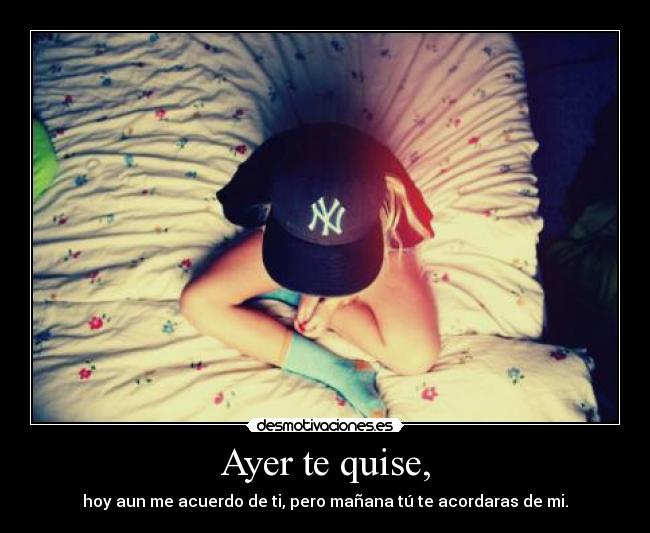 Ayer te quise, - hoy aun me acuerdo de ti, pero mañana tú te acordaras de mi.