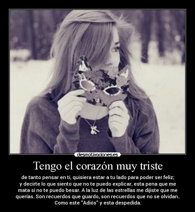 Tengo el corazón muy triste - de tanto pensar en ti, quisiera estar a tu lado para poder ser feliz;
y decirte lo que siento que no te puedo explicar, esta pena que me
mata si no te puedo besar. A la luz de las estrellas me dijiste que me
querías. Son recuerdos que guardo, son recuerdos que no se olvidan..
Como este Adiós y esta despedida.