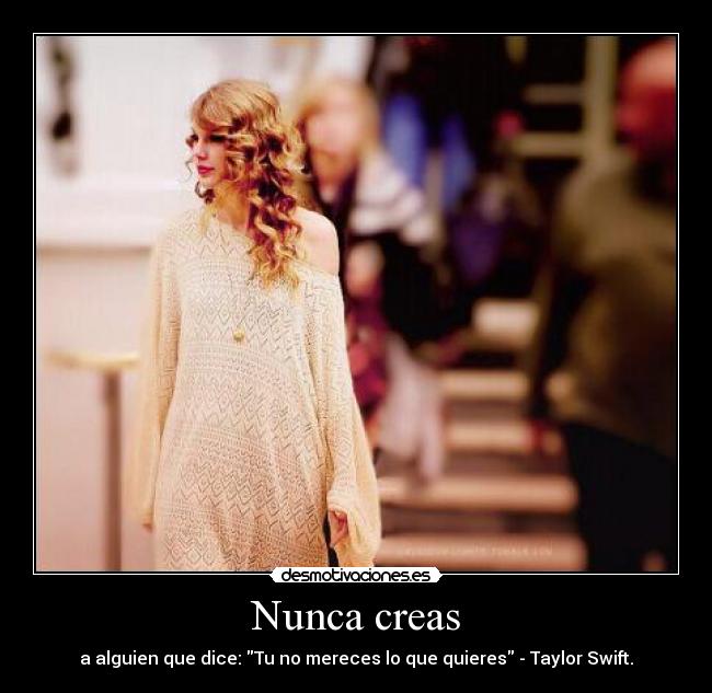 Nunca creas - a alguien que dice: Tu no mereces lo que quieres - Taylor Swift.