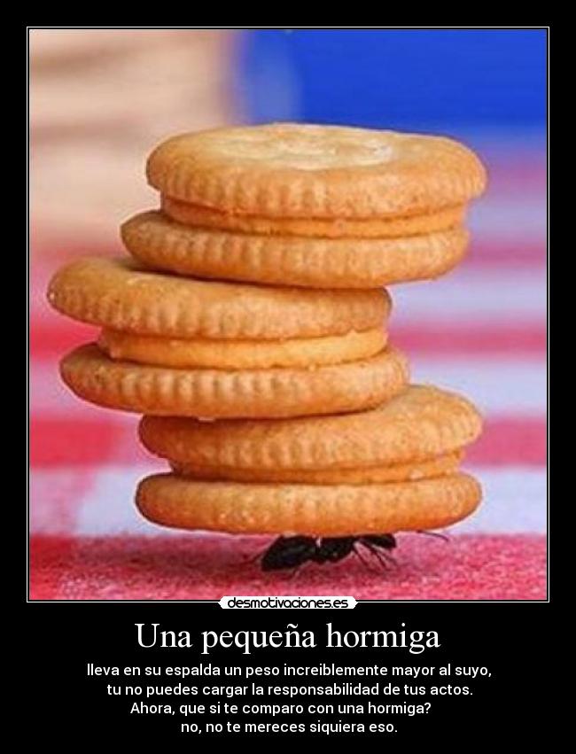 Una pequeña hormiga - lleva en su espalda un peso increiblemente mayor al suyo,
tu no puedes cargar la responsabilidad de tus actos.
Ahora, que si te comparo con una hormiga?
no, no te mereces siquiera eso.