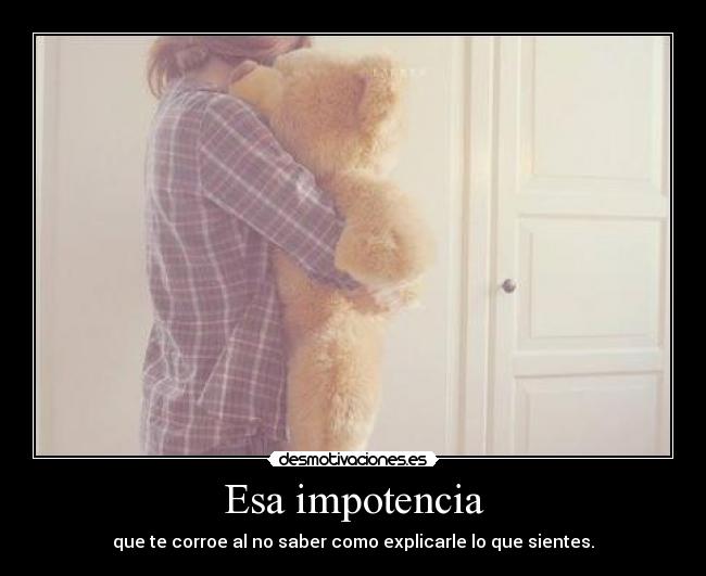 Esa impotencia - que te corroe al no saber como explicarle lo que sientes.