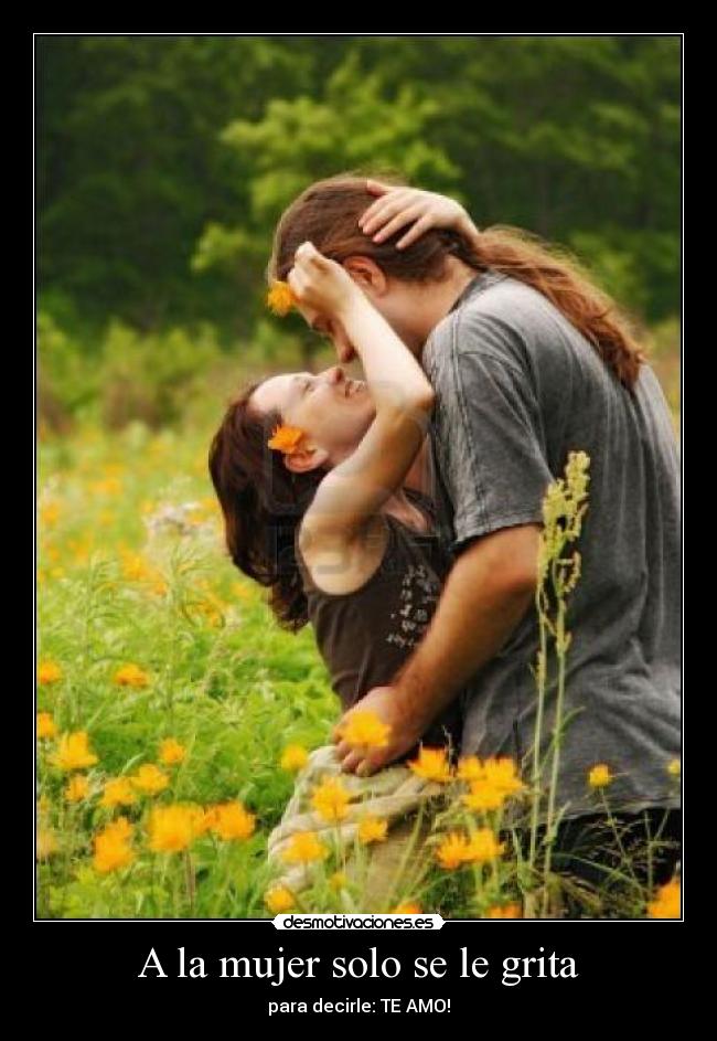 A la mujer solo se le grita - para decirle: TE AMO!