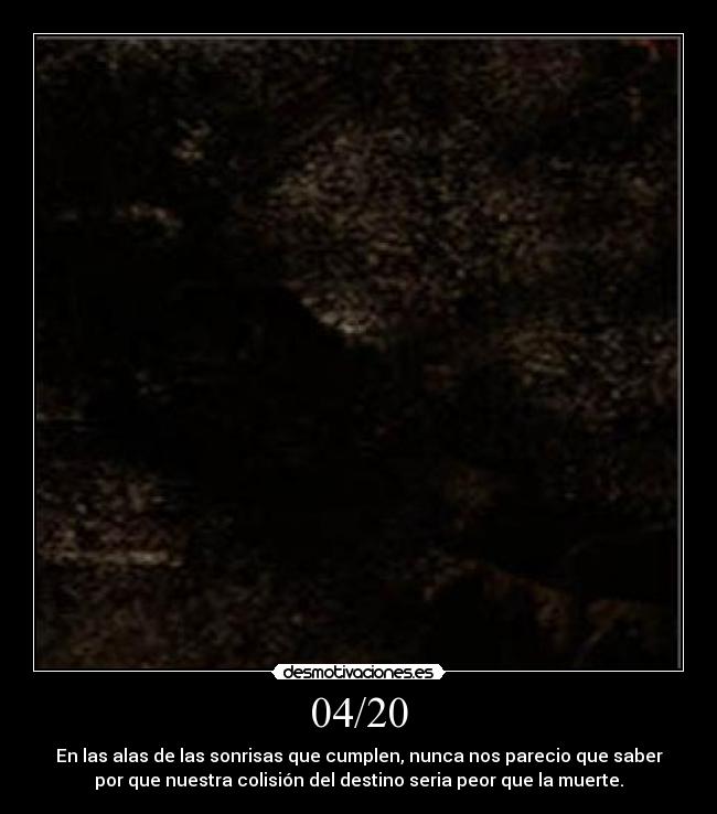04/20 - En las alas de las sonrisas que cumplen, nunca nos parecio que saber
por que nuestra colisión del destino seria peor que la muerte.