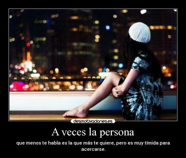 A veces la persona - que menos te habla es la que más te quiere, pero es muy tímida para acercarse.