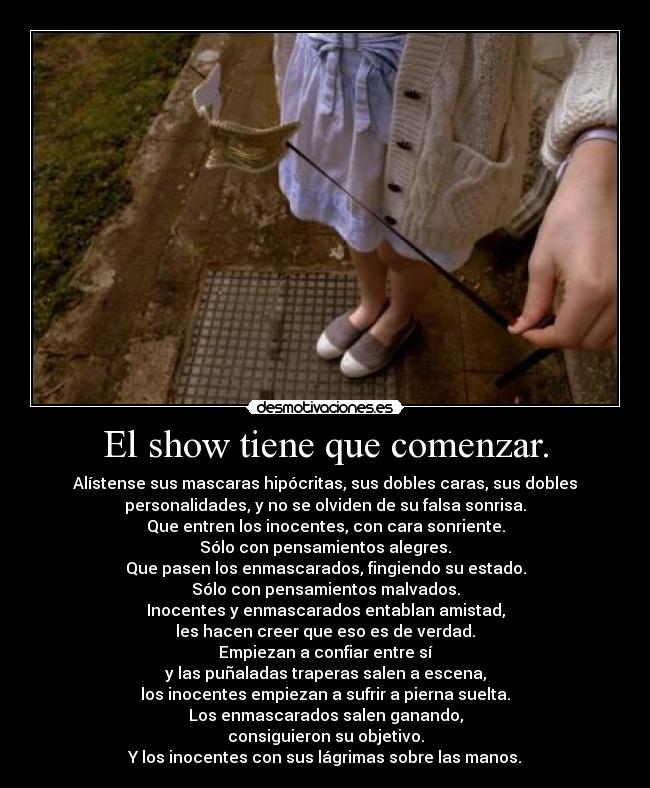 El show tiene que comenzar. - Alístense sus mascaras hipócritas, sus dobles caras, sus dobles
personalidades, y no se olviden de su falsa sonrisa.
Que entren los inocentes, con cara sonriente.
Sólo con pensamientos alegres.
Que pasen los enmascarados, fingiendo su estado.
Sólo con pensamientos malvados.
Inocentes y enmascarados entablan amistad,
les hacen creer que eso es de verdad.
Empiezan a confiar entre sí
y las puñaladas traperas salen a escena,
los inocentes empiezan a sufrir a pierna suelta.
Los enmascarados salen ganando,
consiguieron su objetivo.
Y los inocentes con sus lágrimas sobre las manos.