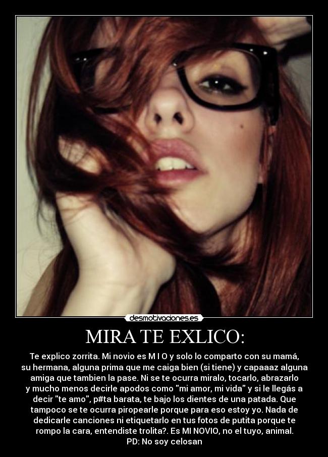 MIRA TE EXLICO: - Te explico zorrita. Mi novio es M I O y solo lo comparto con su mamá,
su hermana, alguna prima que me caiga bien (si tiene) y capaaaz alguna
amiga que tambien la pase. Ni se te ocurra miralo, tocarlo, abrazarlo
y mucho menos decirle apodos como mi amor, mi vida y si le llegás a
decir te amo, p#ta barata, te bajo los dientes de una patada. Que
tampoco se te ocurra piropearle porque para eso estoy yo. Nada de
dedicarle canciones ni etiquetarlo en tus fotos de putita porque te
rompo la cara, entendiste trolita?. Es MI NOVIO, no el tuyo, animal.
PD: No soy celosan