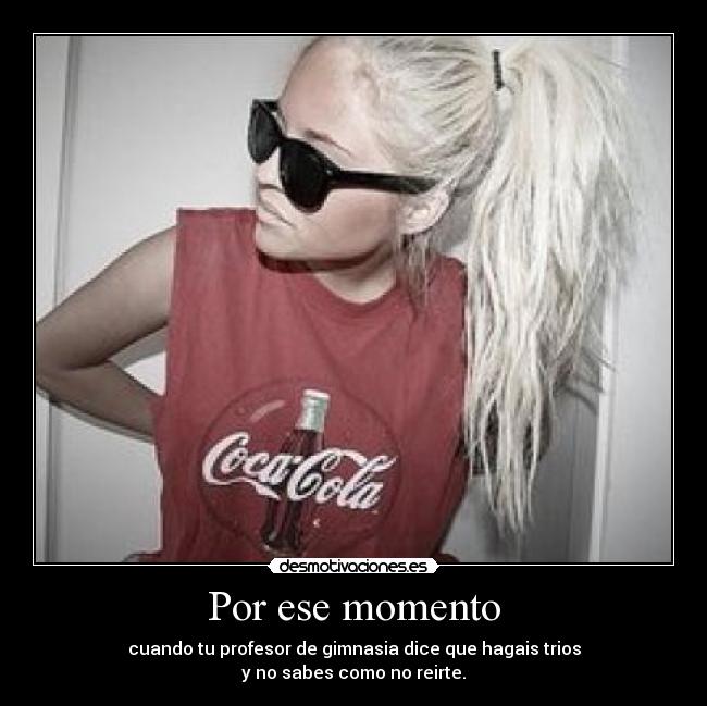 Por ese momento - cuando tu profesor de gimnasia dice que hagais trios
y no sabes como no reirte.
