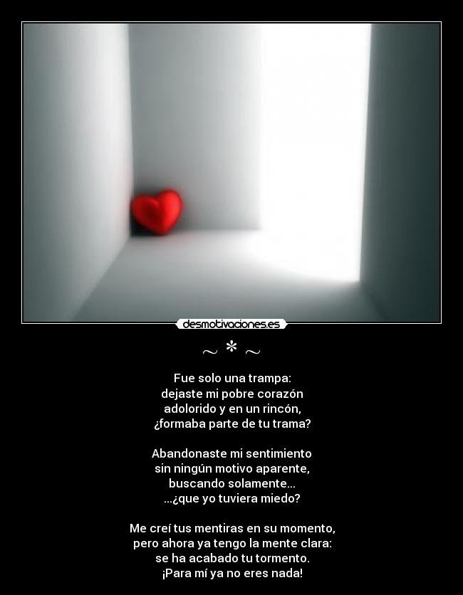~ * ~ - Fue solo una trampa:
dejaste mi pobre corazón
adolorido y en un rincón,
¿formaba parte de tu trama?
Abandonaste mi sentimiento
sin ningún motivo aparente,
buscando solamente...
...¿que yo tuviera miedo?
Me creí tus mentiras en su momento,
pero ahora ya tengo la mente clara:
se ha acabado tu tormento.
¡Para mí ya no eres nada!