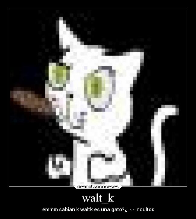 walt_k - emmm sabian k waltk es una gato?¿  -.- incultos