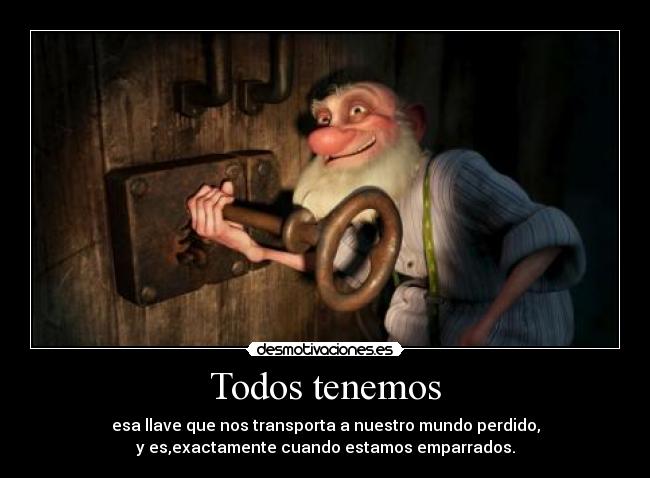 Todos tenemos - esa llave que nos transporta a nuestro mundo perdido,
y es,exactamente cuando estamos emparrados.