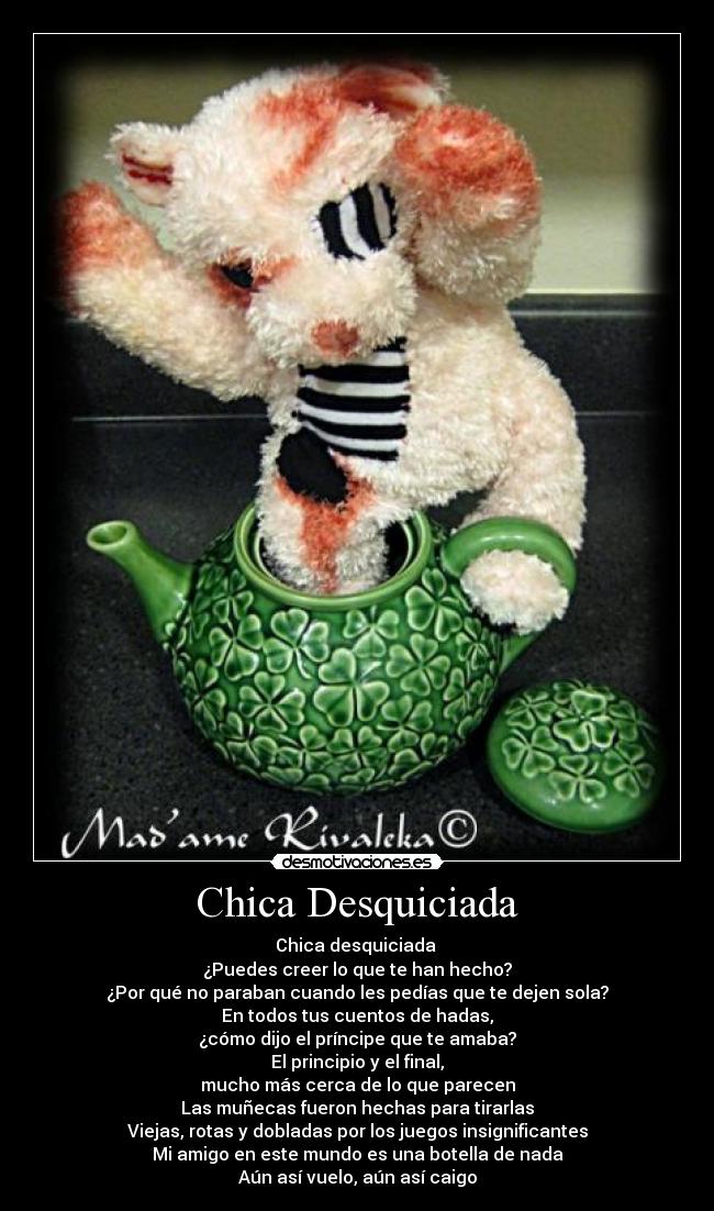 Chica Desquiciada - Chica desquiciada
¿Puedes creer lo que te han hecho?
¿Por qué no paraban cuando les pedías que te dejen sola?
En todos tus cuentos de hadas,
¿cómo dijo el príncipe que te amaba?
El principio y el final,
mucho más cerca de lo que parecen
Las muñecas fueron hechas para tirarlas
Viejas, rotas y dobladas por los juegos insignificantes
Mi amigo en este mundo es una botella de nada
Aún así vuelo, aún así caigo