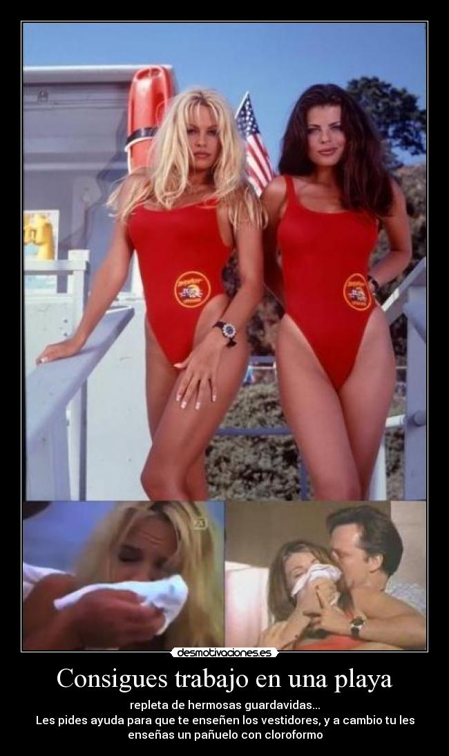 Consigues trabajo en una playa - repleta de hermosas guardavidas...
Les pides ayuda para que te enseñen los vestidores, y a cambio tu les
enseñas un pañuelo con cloroformo