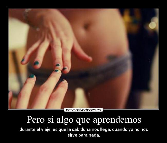 Pero si algo que aprendemos - durante el viaje, es que la sabiduría nos llega, cuando ya no nos sirve para nada.