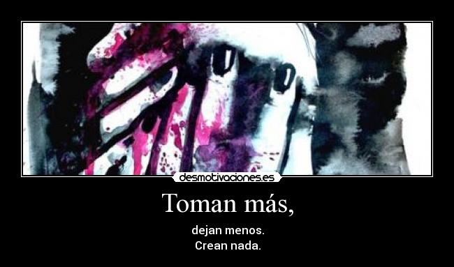 Toman más, - dejan menos.
Crean nada.