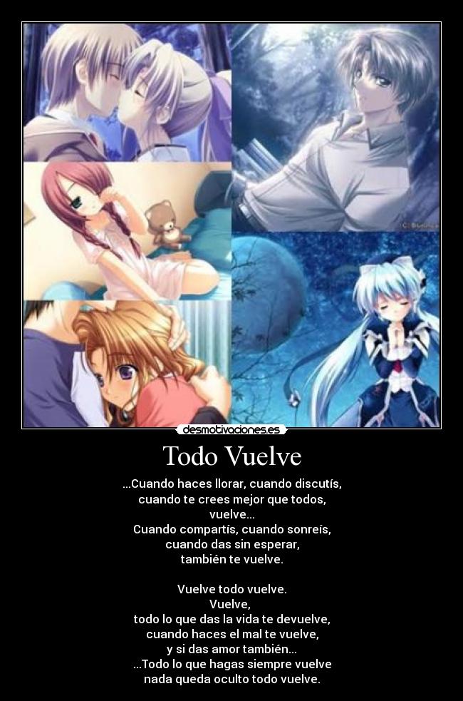 Todo Vuelve - ...Cuando haces llorar, cuando discutís,
cuando te crees mejor que todos,
vuelve...
Cuando compartís, cuando sonreís,
cuando das sin esperar,
también te vuelve.
Vuelve todo vuelve.
Vuelve,
todo lo que das la vida te devuelve,
cuando haces el mal te vuelve,
y si das amor también...
...Todo lo que hagas siempre vuelve
nada queda oculto todo vuelve.