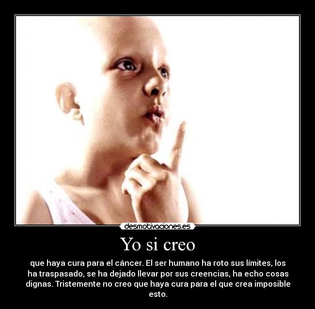 Yo si creo - que haya cura para el cáncer. El ser humano ha roto sus límites, los
ha traspasado, se ha dejado llevar por sus creencias, ha echo cosas
dignas. Tristemente no creo que haya cura para el que crea imposible
esto.