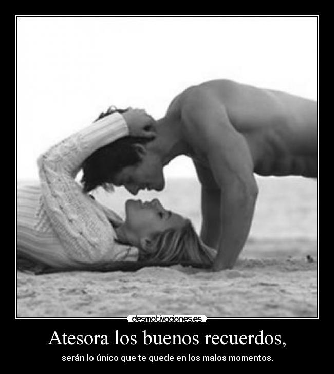 Atesora los buenos recuerdos, - serán lo único que te quede en los malos momentos.