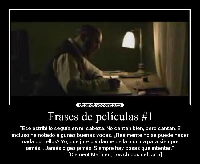 Frases de películas #1 - Ese estribillo seguía en mi cabeza. No cantan bien, pero cantan. E
incluso he notado algunas buenas voces. ¿Realmente no se puede hacer
nada con ellos? Yo, que juré olvidarme de la música para siempre
jamás... Jamás digas jamás. Siempre hay cosas que intentar.
                        [Clément Mathieu, Los chicos del coro]