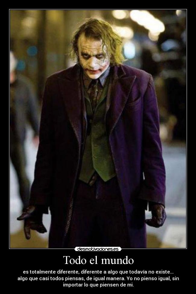 Todo el mundo - es totalmente diferente, diferente a algo que todavía no existe...
algo que casi todos piensas, de igual manera. Yo no pienso igual, sin
importar lo que piensen de mi.