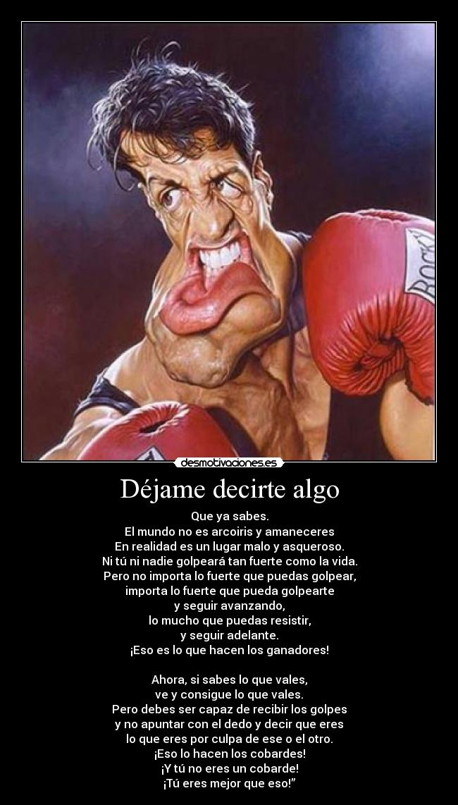 Déjame decirte algo - Que ya sabes.
El mundo no es arcoiris y amaneceres
En realidad es un lugar malo y asqueroso.
Ni tú ni nadie golpeará tan fuerte como la vida.
Pero no importa lo fuerte que puedas golpear,
importa lo fuerte que pueda golpearte
y seguir avanzando,
lo mucho que puedas resistir,
y seguir adelante.
¡Eso es lo que hacen los ganadores!

Ahora, si sabes lo que vales,
ve y consigue lo que vales.
Pero debes ser capaz de recibir los golpes
y no apuntar con el dedo y decir que eres
lo que eres por culpa de ese o el otro.
¡Eso lo hacen los cobardes!
¡Y tú no eres un cobarde!
¡Tú eres mejor que eso!”