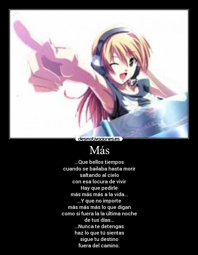 Más - ...Que bellos tiempos
cuando se bailaba hasta morir
saltando al cielo
con esa locura de vivir
Hay que pedirle
más más más a la vida...
...Y que no importe
más más más lo que digan
como si fuera la la última noche
de tus días...
...Nunca te detengas
haz lo que tú sientas
sigue tu destino
fuera del camino.