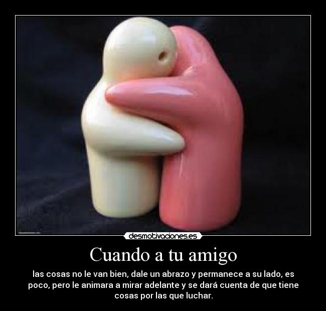 Cuando a tu amigo - las cosas no le van bien, dale un abrazo y permanece a su lado, es
poco, pero le animara a mirar adelante y se dará cuenta de que tiene
cosas por las que luchar.