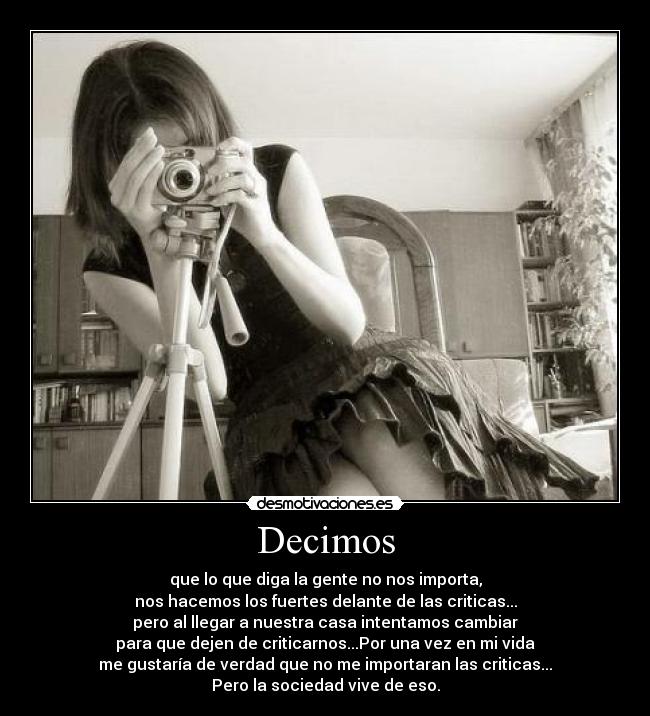 Decimos - que lo que diga la gente no nos importa,
nos hacemos los fuertes delante de las criticas...
pero al llegar a nuestra casa intentamos cambiar
para que dejen de criticarnos...Por una vez en mi vida
me gustaría de verdad que no me importaran las criticas...
Pero la sociedad vive de eso.
