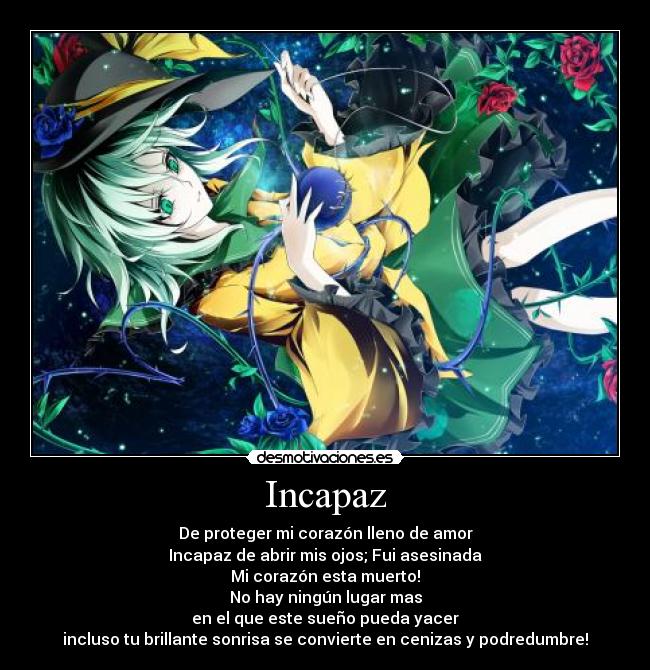 Incapaz - De proteger mi corazón lleno de amor
Incapaz de abrir mis ojos; Fui asesinada
Mi corazón esta muerto!
No hay ningún lugar mas
en el que este sueño pueda yacer
incluso tu brillante sonrisa se convierte en cenizas y podredumbre!