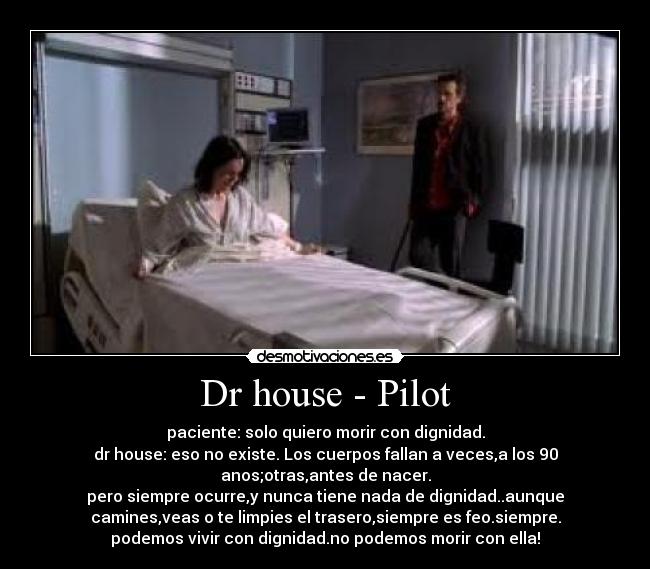 Dr house - Pilot - paciente: solo quiero morir con dignidad.
dr house: eso no existe. Los cuerpos fallan a veces,a los 90
anos;otras,antes de nacer.
pero siempre ocurre,y nunca tiene nada de dignidad..aunque
camines,veas o te limpies el trasero,siempre es feo.siempre.
podemos vivir con dignidad.no podemos morir con ella!