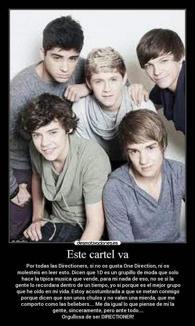 Este cartel va - Por todas las Directioners, si no os gusta One Direction, ni os
molesteis en leer esto. Dicen que 1D es un grupillo de moda que solo
hace la típica musica que vende, para mi nada de eso, no se si la
gente lo recordara dentro de un tiempo, yo si porque es el mejor grupo
que he oído en mi vida. Estoy acostumbrada a que se metan conmigo
porque dicen que son unos chulos y no valen una mierda, que me
comporto como las beliebers.... Me da igual lo que piense de mi la
gente, sinceramente, pero ante todo....
Orgullosa de ser DIRECTIONER!