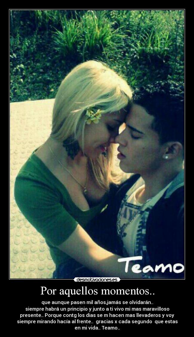 Por aquellos momentos.. - que aunque pasen mil años,jamás se olvidarán..
siempre habrá un principio y junto a ti vivo mi mas maravilloso
presente.. Porque contg los dias se m hacen mas llevaderos y voy
siempre mirando hacía al frente..  gracias x cada segundo  que estas
en mi vida.. Teamo..