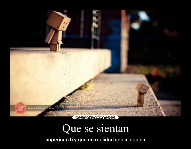 Que se sientan - superior a ti y que en realidad seáis iguales.
