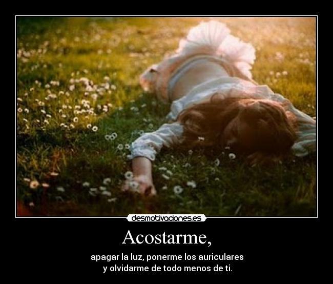 Acostarme, - apagar la luz, ponerme los auriculares
y olvidarme de todo menos de ti.