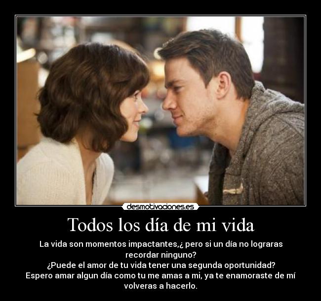 Todos los día de mi vida - La vida son momentos impactantes,¿ pero si un día no lograras
recordar ninguno?
¿Puede el amor de tu vida tener una segunda oportunidad?
Espero amar algun día como tu me amas a mi, ya te enamoraste de mí
volveras a hacerlo.