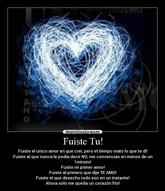 Fuiste Tu! - Fuiste el unico amor en que creí, pero el tiempo mato lo que te di!
Fuiste al que nunca le podía decir NO, me convencias en menos de un 1minuto!
Fuiste mi primer amor!
Fuiste al primero que dije TE AMO!
Fuiste el que desecho todo eso en un instante!
Ahora solo me queda un corazón frío!