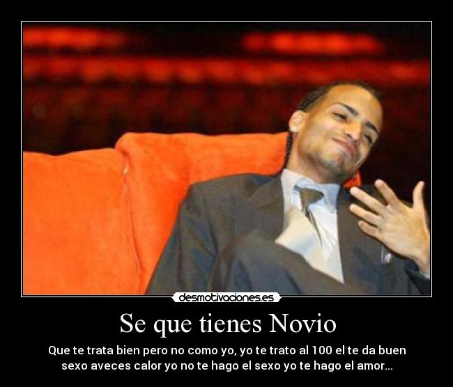 Se que tienes Novio - Que te trata bien pero no como yo, yo te trato al 100 el te da buen
sexo aveces calor yo no te hago el sexo yo te hago el amor...