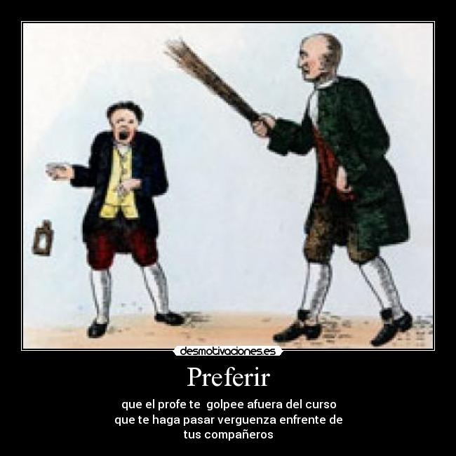 Preferir - que el profe te golpee afuera del curso
que te haga pasar verguenza enfrente de
tus compañeros