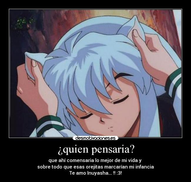 ¿quien pensaria? - que ahí comensaria lo mejor de mi vida y
sobre todo que esas orejitas marcarían mi infancia
Te amo Inuyasha...♥!! :3!