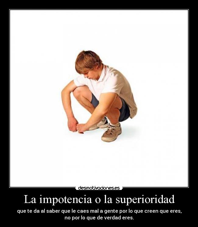 La impotencia o la superioridad - que te da al saber que le caes mal a gente por lo que creen que eres,
no por lo que de verdad eres.