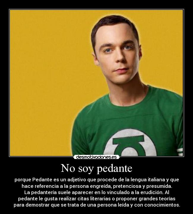 No soy pedante - porque Pedante es un adjetivo que procede de la lengua italiana y que
hace referencia a la persona engreída, pretenciosa y presumida.
La pedantería suele aparecer en lo vinculado a la erudición. Al
pedante le gusta realizar citas literarias o proponer grandes teorías
para demostrar que se trata de una persona leída y con conocimientos.