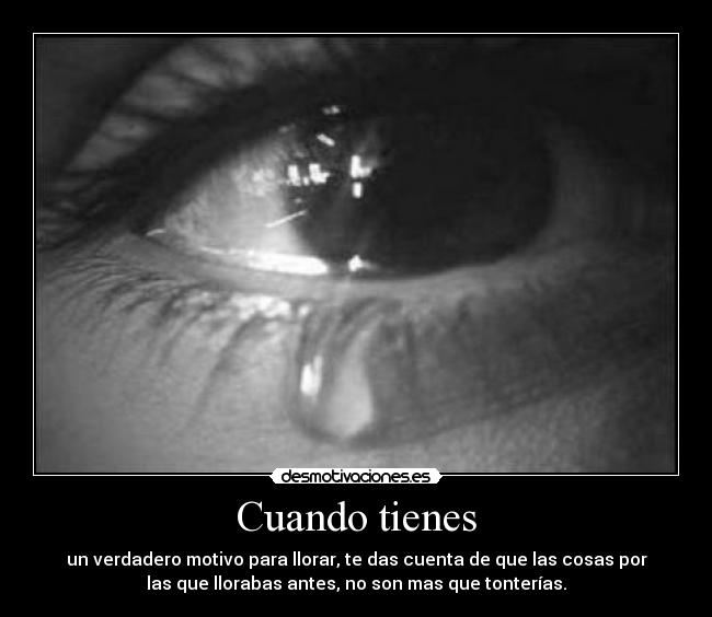 Cuando tienes - un verdadero motivo para llorar, te das cuenta de que las cosas por
las que llorabas antes, no son mas que tonterías.