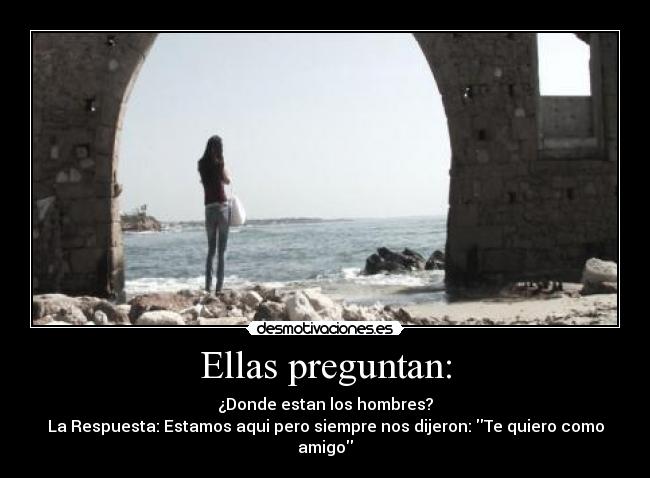 Ellas preguntan: - ¿Donde estan los hombres?
La Respuesta: Estamos aqui pero siempre nos dijeron: Te quiero como amigo