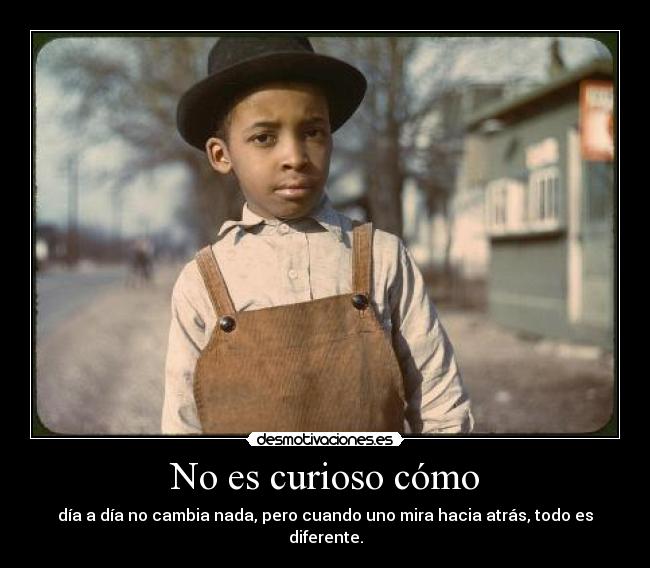 No es curioso cómo - día a día no cambia nada, pero cuando uno mira hacia atrás, todo es diferente.