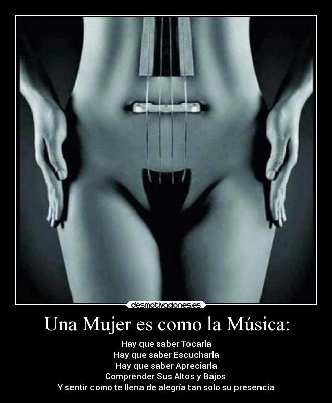 Una Mujer es como la Música: - Hay que saber Tocarla
Hay que saber Escucharla
Hay que saber Apreciarla
Comprender Sus Altos y Bajos
Y sentir como te llena de alegría tan solo su presencia