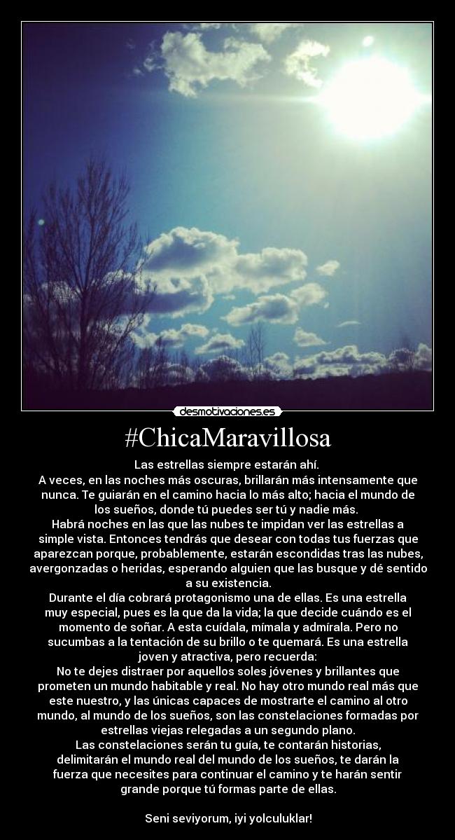 #ChicaMaravillosa - Las estrellas siempre estarán ahí.
A veces, en las noches más oscuras, brillarán más intensamente que
nunca. Te guiarán en el camino hacia lo más alto; hacia el mundo de
los sueños, donde tú puedes ser tú y nadie más.
Habrá noches en las que las nubes te impidan ver las estrellas a
simple vista. Entonces tendrás que desear con todas tus fuerzas que
aparezcan porque, probablemente, estarán escondidas tras las nubes,
avergonzadas o heridas, esperando alguien que las busque y dé sentido
a su existencia.
Durante el día cobrará protagonismo una de ellas. Es una estrella
muy especial, pues es la que da la vida; la que decide cuándo es el
momento de soñar. A esta cuídala, mímala y admírala. Pero no
sucumbas a la tentación de su brillo o te quemará. Es una estrella
joven y atractiva, pero recuerda:
No te dejes distraer por aquellos soles jóvenes y brillantes que
prometen un mundo habitable y real. No hay otro mundo real más que
este nuestro, y las únicas capaces de mostrarte el camino al otro
mundo, al mundo de los sueños, son las constelaciones formadas por
estrellas viejas relegadas a un segundo plano.
Las constelaciones serán tu guía, te contarán historias,
delimitarán el mundo real del mundo de los sueños, te darán la
fuerza que necesites para continuar el camino y te harán sentir
grande porque tú formas parte de ellas.
Seni seviyorum, iyi yolculuklar!