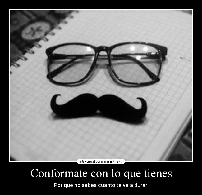 Conformate con lo que tienes - Por que no sabes cuanto te va a durar.